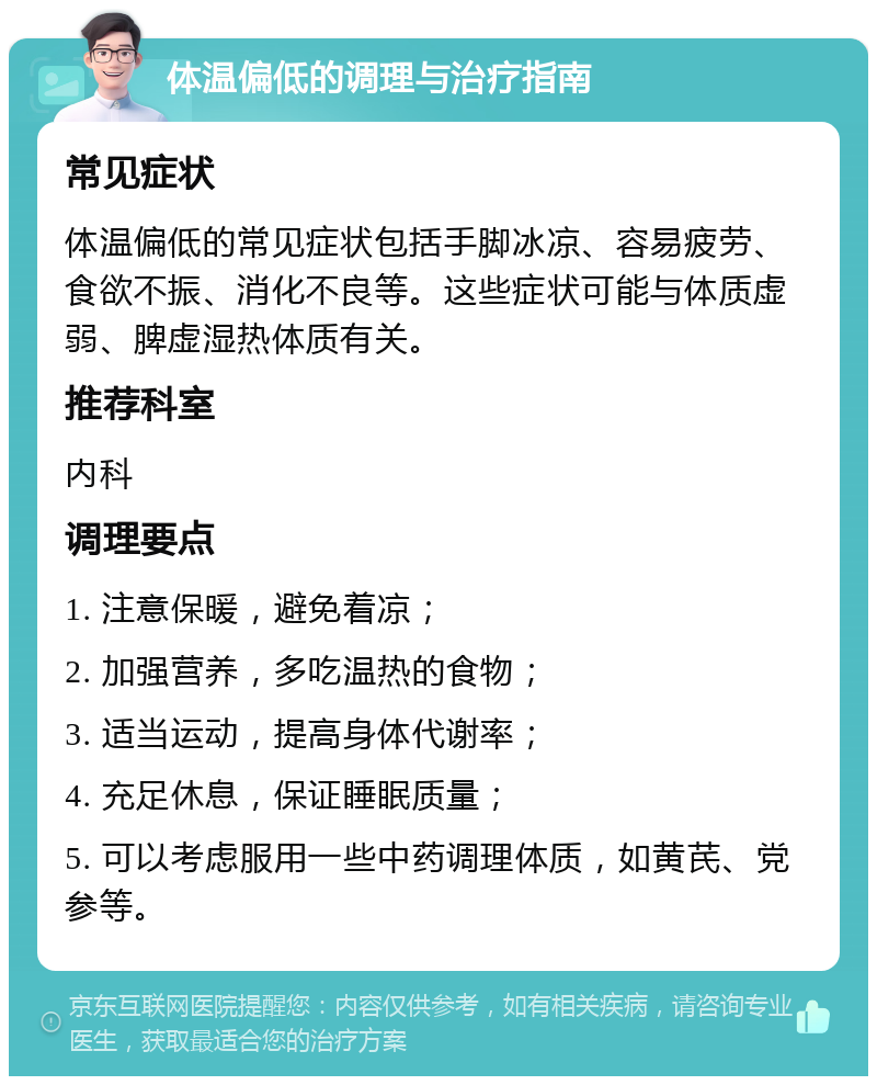 体温偏低的调理与治疗指南 常见症状 体温偏低的常见症状包括手脚冰凉、容易疲劳、食欲不振、消化不良等。这些症状可能与体质虚弱、脾虚湿热体质有关。 推荐科室 内科 调理要点 1. 注意保暖，避免着凉； 2. 加强营养，多吃温热的食物； 3. 适当运动，提高身体代谢率； 4. 充足休息，保证睡眠质量； 5. 可以考虑服用一些中药调理体质，如黄芪、党参等。