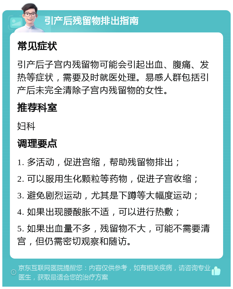 引产后残留物排出指南 常见症状 引产后子宫内残留物可能会引起出血、腹痛、发热等症状，需要及时就医处理。易感人群包括引产后未完全清除子宫内残留物的女性。 推荐科室 妇科 调理要点 1. 多活动，促进宫缩，帮助残留物排出； 2. 可以服用生化颗粒等药物，促进子宫收缩； 3. 避免剧烈运动，尤其是下蹲等大幅度运动； 4. 如果出现腰酸胀不适，可以进行热敷； 5. 如果出血量不多，残留物不大，可能不需要清宫，但仍需密切观察和随访。