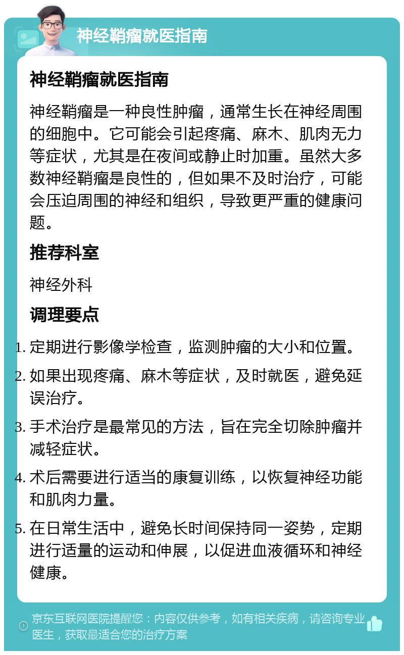 神经鞘瘤就医指南 神经鞘瘤就医指南 神经鞘瘤是一种良性肿瘤，通常生长在神经周围的细胞中。它可能会引起疼痛、麻木、肌肉无力等症状，尤其是在夜间或静止时加重。虽然大多数神经鞘瘤是良性的，但如果不及时治疗，可能会压迫周围的神经和组织，导致更严重的健康问题。 推荐科室 神经外科 调理要点 定期进行影像学检查，监测肿瘤的大小和位置。 如果出现疼痛、麻木等症状，及时就医，避免延误治疗。 手术治疗是最常见的方法，旨在完全切除肿瘤并减轻症状。 术后需要进行适当的康复训练，以恢复神经功能和肌肉力量。 在日常生活中，避免长时间保持同一姿势，定期进行适量的运动和伸展，以促进血液循环和神经健康。