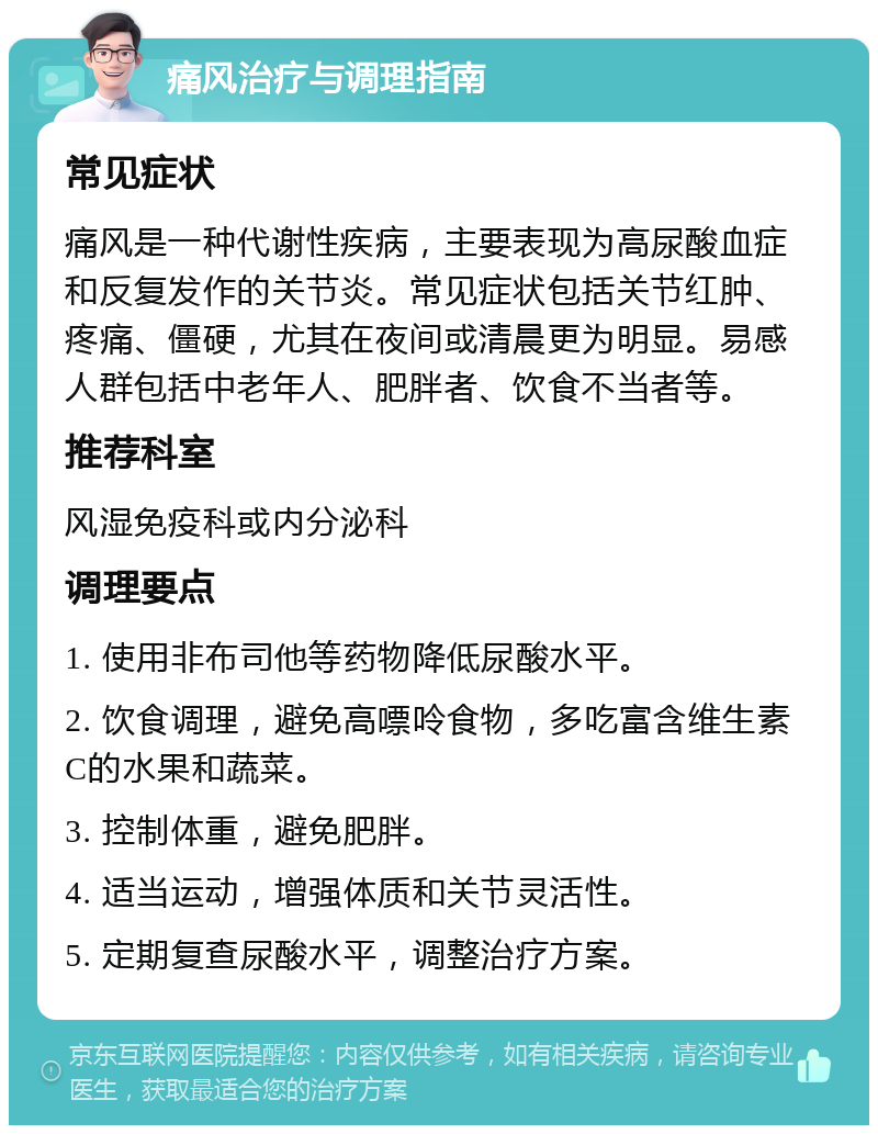 痛风治疗与调理指南 常见症状 痛风是一种代谢性疾病，主要表现为高尿酸血症和反复发作的关节炎。常见症状包括关节红肿、疼痛、僵硬，尤其在夜间或清晨更为明显。易感人群包括中老年人、肥胖者、饮食不当者等。 推荐科室 风湿免疫科或内分泌科 调理要点 1. 使用非布司他等药物降低尿酸水平。 2. 饮食调理，避免高嘌呤食物，多吃富含维生素C的水果和蔬菜。 3. 控制体重，避免肥胖。 4. 适当运动，增强体质和关节灵活性。 5. 定期复查尿酸水平，调整治疗方案。