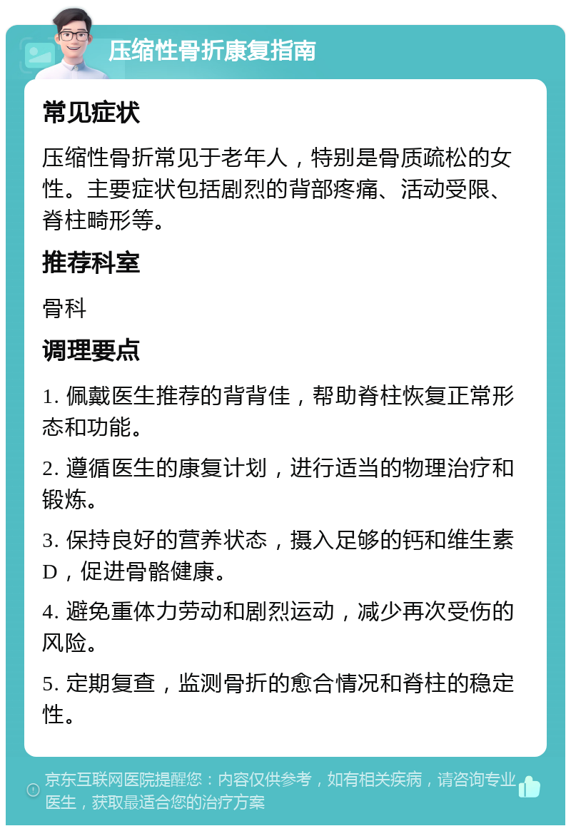 压缩性骨折康复指南 常见症状 压缩性骨折常见于老年人，特别是骨质疏松的女性。主要症状包括剧烈的背部疼痛、活动受限、脊柱畸形等。 推荐科室 骨科 调理要点 1. 佩戴医生推荐的背背佳，帮助脊柱恢复正常形态和功能。 2. 遵循医生的康复计划，进行适当的物理治疗和锻炼。 3. 保持良好的营养状态，摄入足够的钙和维生素D，促进骨骼健康。 4. 避免重体力劳动和剧烈运动，减少再次受伤的风险。 5. 定期复查，监测骨折的愈合情况和脊柱的稳定性。