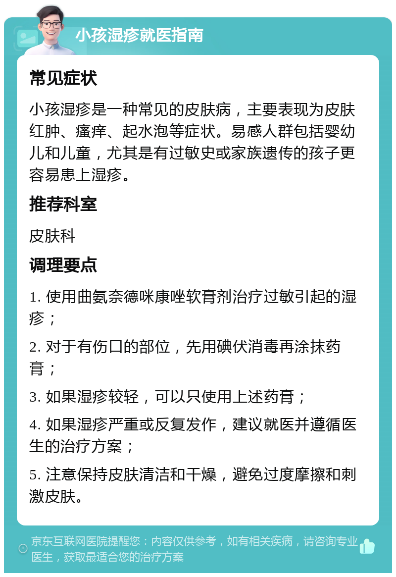 小孩湿疹就医指南 常见症状 小孩湿疹是一种常见的皮肤病，主要表现为皮肤红肿、瘙痒、起水泡等症状。易感人群包括婴幼儿和儿童，尤其是有过敏史或家族遗传的孩子更容易患上湿疹。 推荐科室 皮肤科 调理要点 1. 使用曲氨奈德咪康唑软膏剂治疗过敏引起的湿疹； 2. 对于有伤口的部位，先用碘伏消毒再涂抹药膏； 3. 如果湿疹较轻，可以只使用上述药膏； 4. 如果湿疹严重或反复发作，建议就医并遵循医生的治疗方案； 5. 注意保持皮肤清洁和干燥，避免过度摩擦和刺激皮肤。