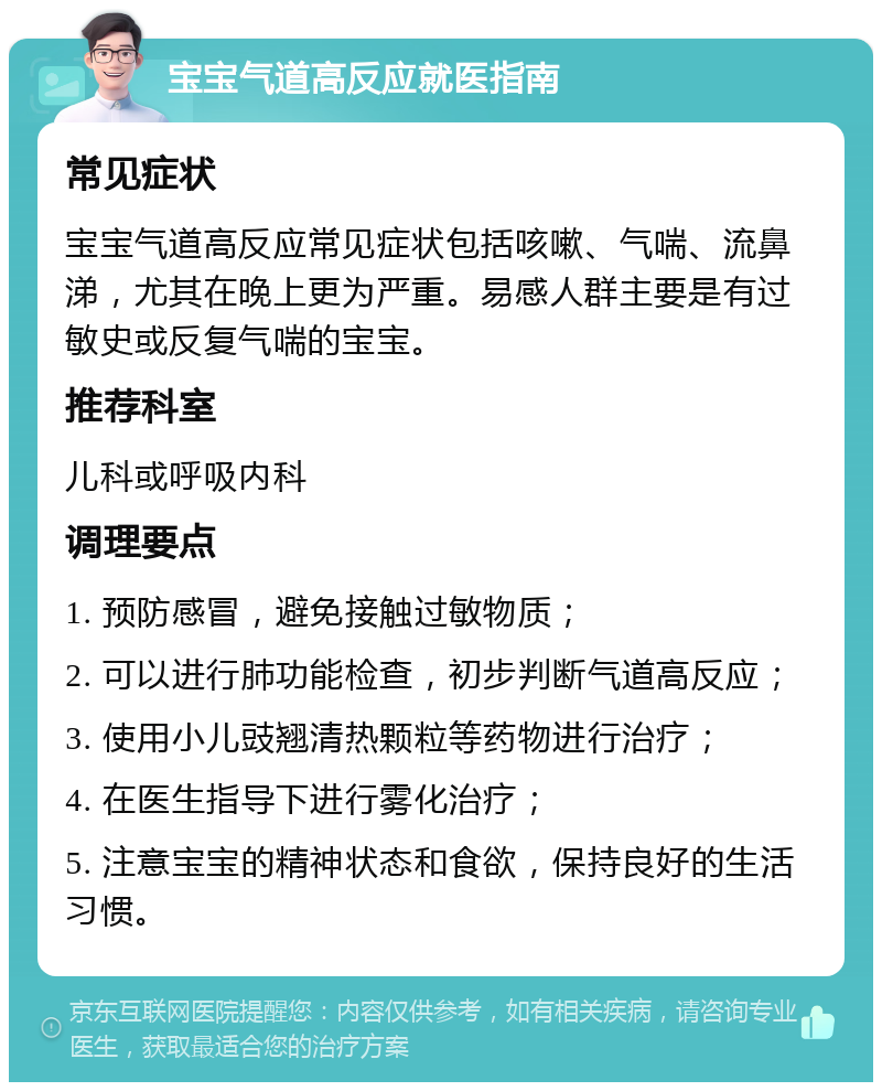 宝宝气道高反应就医指南 常见症状 宝宝气道高反应常见症状包括咳嗽、气喘、流鼻涕，尤其在晚上更为严重。易感人群主要是有过敏史或反复气喘的宝宝。 推荐科室 儿科或呼吸内科 调理要点 1. 预防感冒，避免接触过敏物质； 2. 可以进行肺功能检查，初步判断气道高反应； 3. 使用小儿豉翘清热颗粒等药物进行治疗； 4. 在医生指导下进行雾化治疗； 5. 注意宝宝的精神状态和食欲，保持良好的生活习惯。