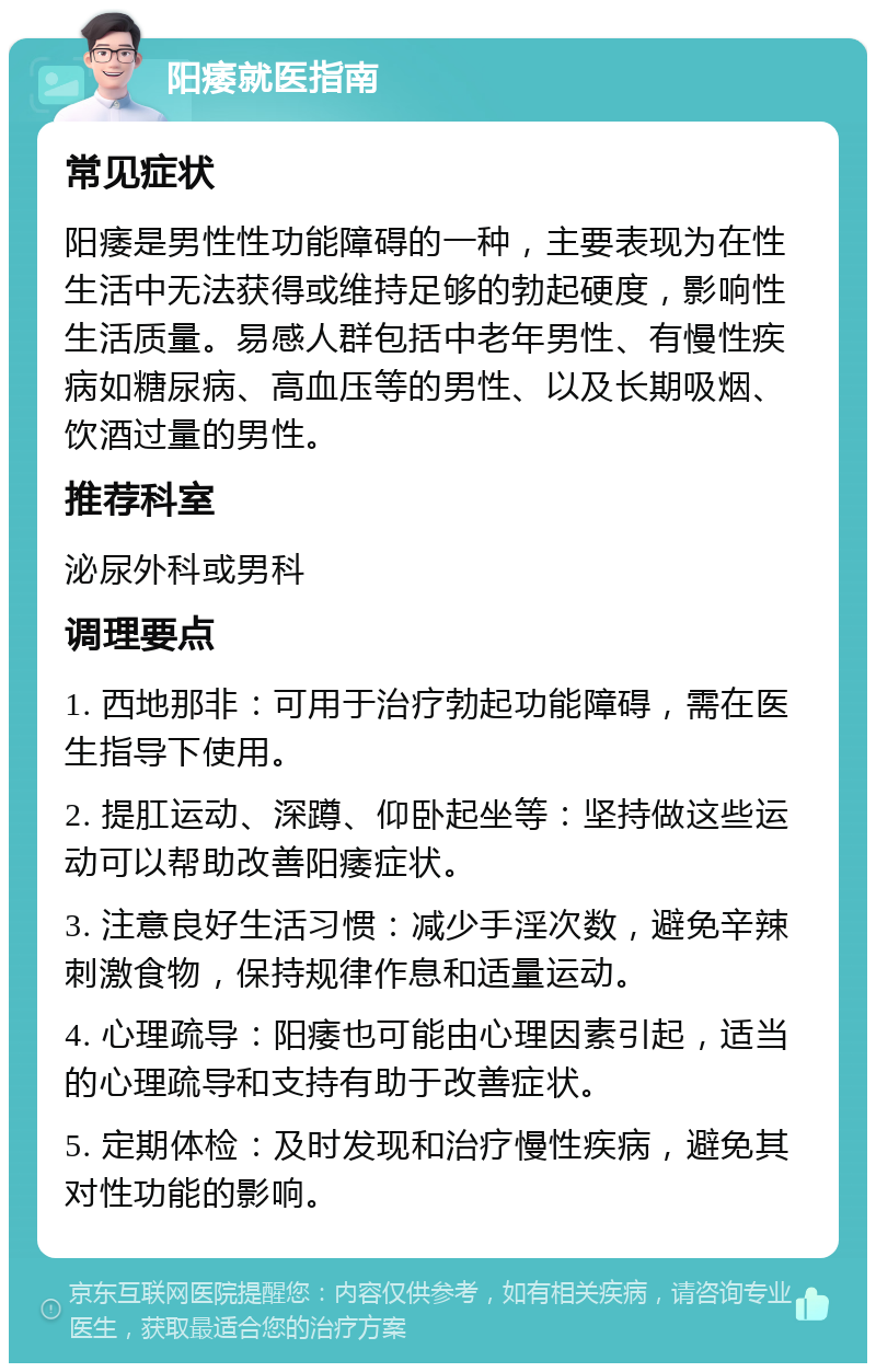 阳痿就医指南 常见症状 阳痿是男性性功能障碍的一种，主要表现为在性生活中无法获得或维持足够的勃起硬度，影响性生活质量。易感人群包括中老年男性、有慢性疾病如糖尿病、高血压等的男性、以及长期吸烟、饮酒过量的男性。 推荐科室 泌尿外科或男科 调理要点 1. 西地那非：可用于治疗勃起功能障碍，需在医生指导下使用。 2. 提肛运动、深蹲、仰卧起坐等：坚持做这些运动可以帮助改善阳痿症状。 3. 注意良好生活习惯：减少手淫次数，避免辛辣刺激食物，保持规律作息和适量运动。 4. 心理疏导：阳痿也可能由心理因素引起，适当的心理疏导和支持有助于改善症状。 5. 定期体检：及时发现和治疗慢性疾病，避免其对性功能的影响。