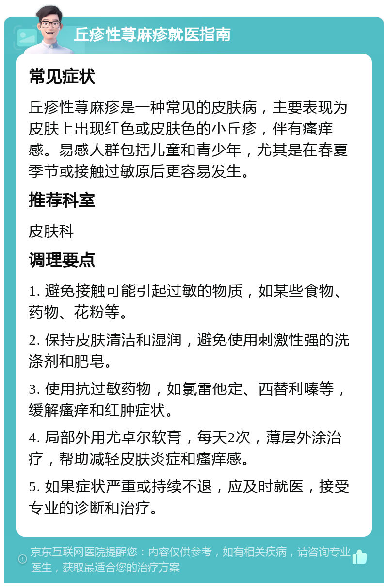 丘疹性荨麻疹就医指南 常见症状 丘疹性荨麻疹是一种常见的皮肤病，主要表现为皮肤上出现红色或皮肤色的小丘疹，伴有瘙痒感。易感人群包括儿童和青少年，尤其是在春夏季节或接触过敏原后更容易发生。 推荐科室 皮肤科 调理要点 1. 避免接触可能引起过敏的物质，如某些食物、药物、花粉等。 2. 保持皮肤清洁和湿润，避免使用刺激性强的洗涤剂和肥皂。 3. 使用抗过敏药物，如氯雷他定、西替利嗪等，缓解瘙痒和红肿症状。 4. 局部外用尤卓尔软膏，每天2次，薄层外涂治疗，帮助减轻皮肤炎症和瘙痒感。 5. 如果症状严重或持续不退，应及时就医，接受专业的诊断和治疗。