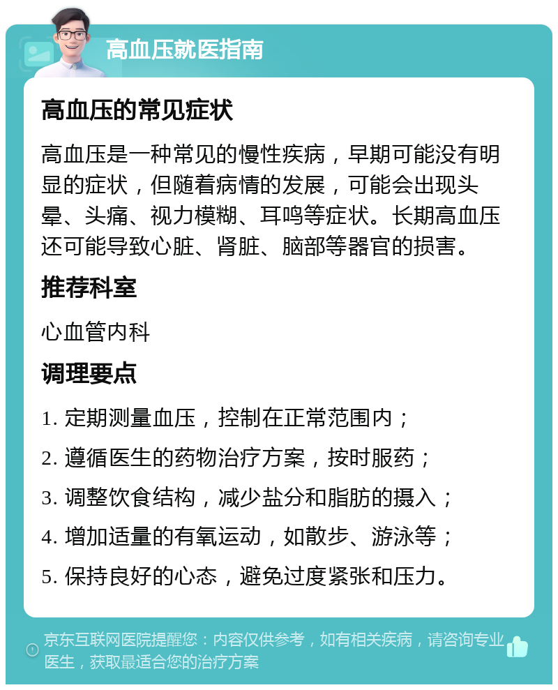 高血压就医指南 高血压的常见症状 高血压是一种常见的慢性疾病，早期可能没有明显的症状，但随着病情的发展，可能会出现头晕、头痛、视力模糊、耳鸣等症状。长期高血压还可能导致心脏、肾脏、脑部等器官的损害。 推荐科室 心血管内科 调理要点 1. 定期测量血压，控制在正常范围内； 2. 遵循医生的药物治疗方案，按时服药； 3. 调整饮食结构，减少盐分和脂肪的摄入； 4. 增加适量的有氧运动，如散步、游泳等； 5. 保持良好的心态，避免过度紧张和压力。