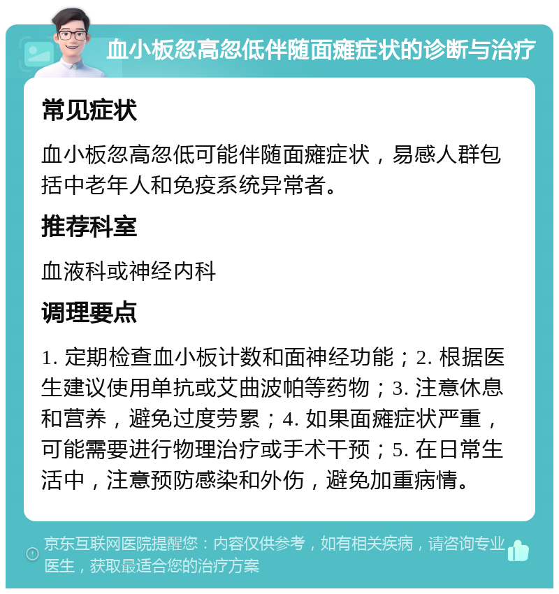 血小板忽高忽低伴随面瘫症状的诊断与治疗 常见症状 血小板忽高忽低可能伴随面瘫症状，易感人群包括中老年人和免疫系统异常者。 推荐科室 血液科或神经内科 调理要点 1. 定期检查血小板计数和面神经功能；2. 根据医生建议使用单抗或艾曲波帕等药物；3. 注意休息和营养，避免过度劳累；4. 如果面瘫症状严重，可能需要进行物理治疗或手术干预；5. 在日常生活中，注意预防感染和外伤，避免加重病情。