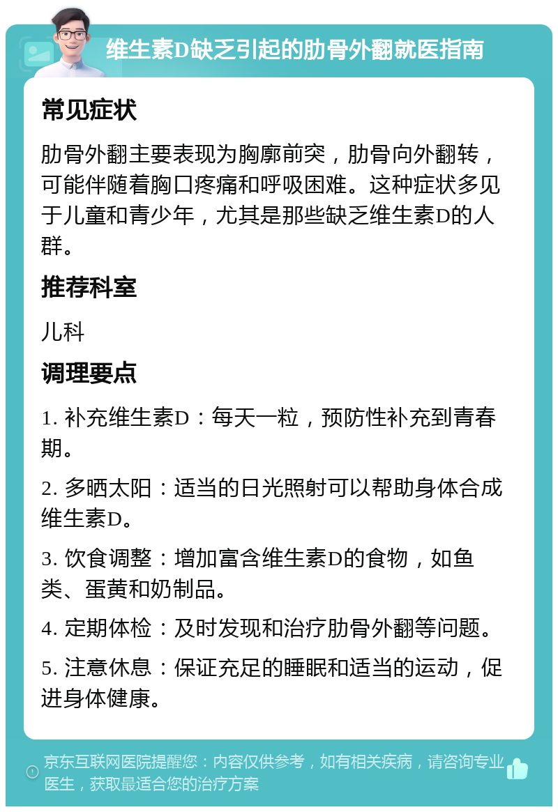 维生素D缺乏引起的肋骨外翻就医指南 常见症状 肋骨外翻主要表现为胸廓前突，肋骨向外翻转，可能伴随着胸口疼痛和呼吸困难。这种症状多见于儿童和青少年，尤其是那些缺乏维生素D的人群。 推荐科室 儿科 调理要点 1. 补充维生素D：每天一粒，预防性补充到青春期。 2. 多晒太阳：适当的日光照射可以帮助身体合成维生素D。 3. 饮食调整：增加富含维生素D的食物，如鱼类、蛋黄和奶制品。 4. 定期体检：及时发现和治疗肋骨外翻等问题。 5. 注意休息：保证充足的睡眠和适当的运动，促进身体健康。