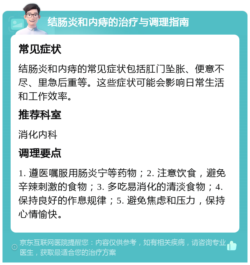 结肠炎和内痔的治疗与调理指南 常见症状 结肠炎和内痔的常见症状包括肛门坠胀、便意不尽、里急后重等。这些症状可能会影响日常生活和工作效率。 推荐科室 消化内科 调理要点 1. 遵医嘱服用肠炎宁等药物；2. 注意饮食，避免辛辣刺激的食物；3. 多吃易消化的清淡食物；4. 保持良好的作息规律；5. 避免焦虑和压力，保持心情愉快。