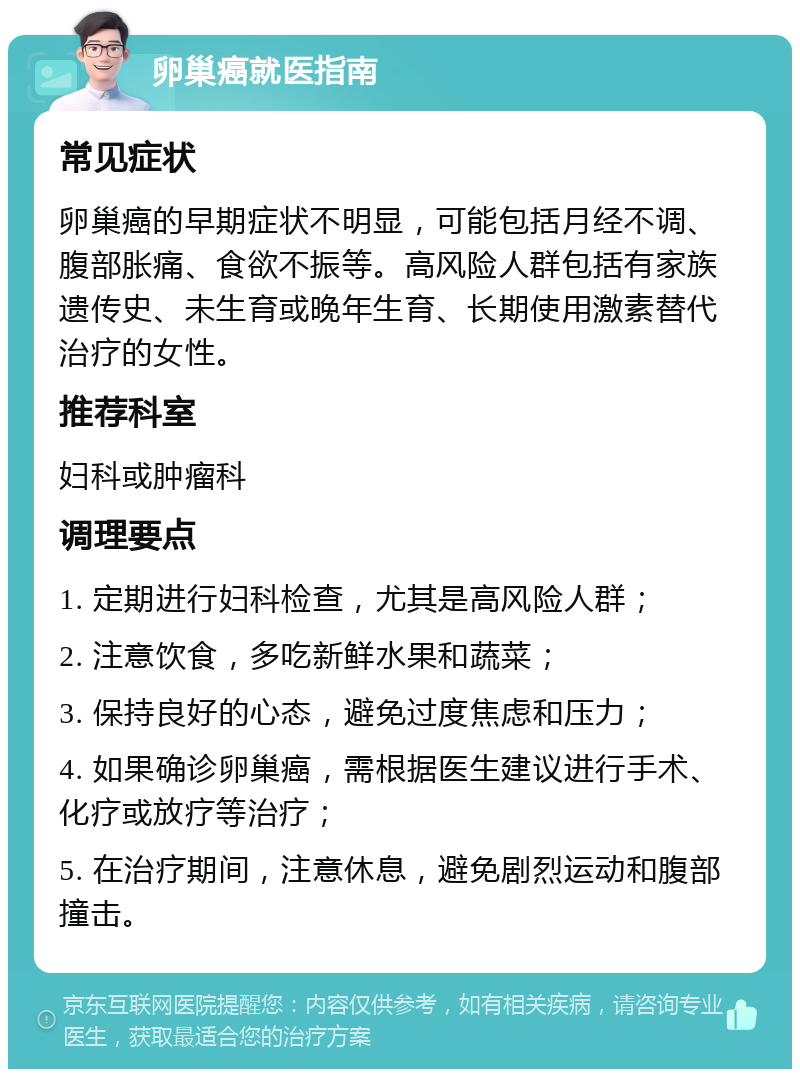 卵巢癌就医指南 常见症状 卵巢癌的早期症状不明显，可能包括月经不调、腹部胀痛、食欲不振等。高风险人群包括有家族遗传史、未生育或晚年生育、长期使用激素替代治疗的女性。 推荐科室 妇科或肿瘤科 调理要点 1. 定期进行妇科检查，尤其是高风险人群； 2. 注意饮食，多吃新鲜水果和蔬菜； 3. 保持良好的心态，避免过度焦虑和压力； 4. 如果确诊卵巢癌，需根据医生建议进行手术、化疗或放疗等治疗； 5. 在治疗期间，注意休息，避免剧烈运动和腹部撞击。