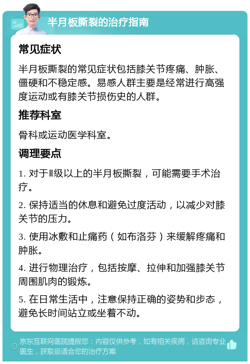 半月板撕裂的治疗指南 常见症状 半月板撕裂的常见症状包括膝关节疼痛、肿胀、僵硬和不稳定感。易感人群主要是经常进行高强度运动或有膝关节损伤史的人群。 推荐科室 骨科或运动医学科室。 调理要点 1. 对于Ⅱ级以上的半月板撕裂，可能需要手术治疗。 2. 保持适当的休息和避免过度活动，以减少对膝关节的压力。 3. 使用冰敷和止痛药（如布洛芬）来缓解疼痛和肿胀。 4. 进行物理治疗，包括按摩、拉伸和加强膝关节周围肌肉的锻炼。 5. 在日常生活中，注意保持正确的姿势和步态，避免长时间站立或坐着不动。