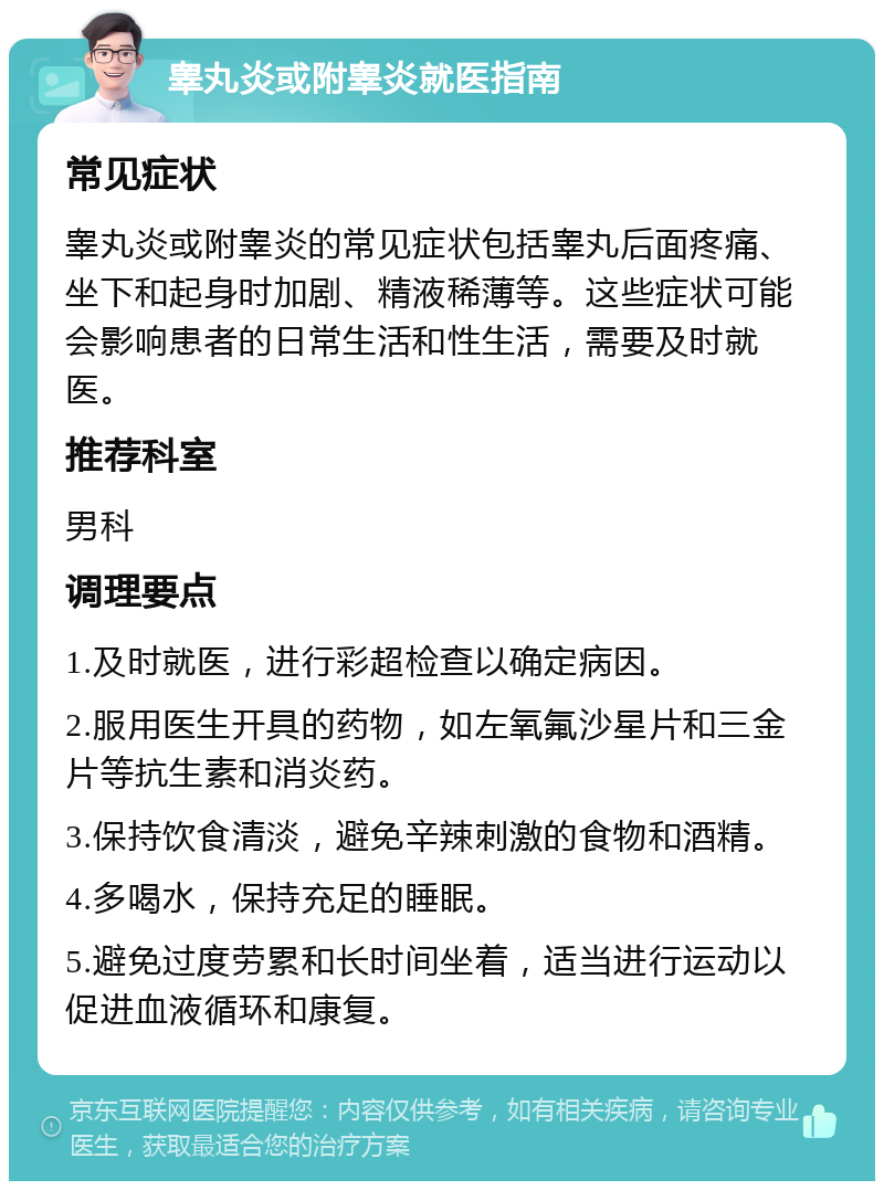 睾丸炎或附睾炎就医指南 常见症状 睾丸炎或附睾炎的常见症状包括睾丸后面疼痛、坐下和起身时加剧、精液稀薄等。这些症状可能会影响患者的日常生活和性生活，需要及时就医。 推荐科室 男科 调理要点 1.及时就医，进行彩超检查以确定病因。 2.服用医生开具的药物，如左氧氟沙星片和三金片等抗生素和消炎药。 3.保持饮食清淡，避免辛辣刺激的食物和酒精。 4.多喝水，保持充足的睡眠。 5.避免过度劳累和长时间坐着，适当进行运动以促进血液循环和康复。