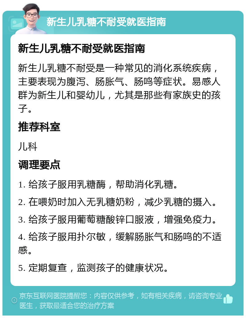 新生儿乳糖不耐受就医指南 新生儿乳糖不耐受就医指南 新生儿乳糖不耐受是一种常见的消化系统疾病，主要表现为腹泻、肠胀气、肠鸣等症状。易感人群为新生儿和婴幼儿，尤其是那些有家族史的孩子。 推荐科室 儿科 调理要点 1. 给孩子服用乳糖酶，帮助消化乳糖。 2. 在喂奶时加入无乳糖奶粉，减少乳糖的摄入。 3. 给孩子服用葡萄糖酸锌口服液，增强免疫力。 4. 给孩子服用扑尔敏，缓解肠胀气和肠鸣的不适感。 5. 定期复查，监测孩子的健康状况。