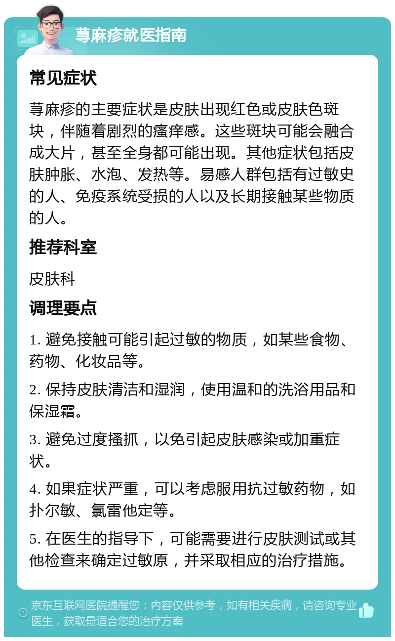 荨麻疹就医指南 常见症状 荨麻疹的主要症状是皮肤出现红色或皮肤色斑块，伴随着剧烈的瘙痒感。这些斑块可能会融合成大片，甚至全身都可能出现。其他症状包括皮肤肿胀、水泡、发热等。易感人群包括有过敏史的人、免疫系统受损的人以及长期接触某些物质的人。 推荐科室 皮肤科 调理要点 1. 避免接触可能引起过敏的物质，如某些食物、药物、化妆品等。 2. 保持皮肤清洁和湿润，使用温和的洗浴用品和保湿霜。 3. 避免过度搔抓，以免引起皮肤感染或加重症状。 4. 如果症状严重，可以考虑服用抗过敏药物，如扑尔敏、氯雷他定等。 5. 在医生的指导下，可能需要进行皮肤测试或其他检查来确定过敏原，并采取相应的治疗措施。