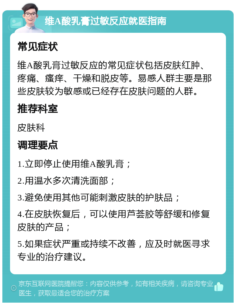 维A酸乳膏过敏反应就医指南 常见症状 维A酸乳膏过敏反应的常见症状包括皮肤红肿、疼痛、瘙痒、干燥和脱皮等。易感人群主要是那些皮肤较为敏感或已经存在皮肤问题的人群。 推荐科室 皮肤科 调理要点 1.立即停止使用维A酸乳膏； 2.用温水多次清洗面部； 3.避免使用其他可能刺激皮肤的护肤品； 4.在皮肤恢复后，可以使用芦荟胶等舒缓和修复皮肤的产品； 5.如果症状严重或持续不改善，应及时就医寻求专业的治疗建议。