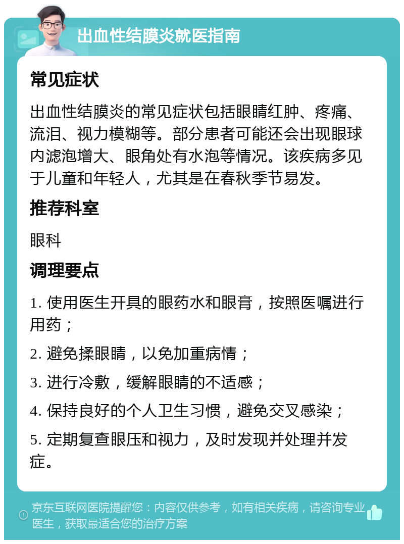 出血性结膜炎就医指南 常见症状 出血性结膜炎的常见症状包括眼睛红肿、疼痛、流泪、视力模糊等。部分患者可能还会出现眼球内滤泡增大、眼角处有水泡等情况。该疾病多见于儿童和年轻人，尤其是在春秋季节易发。 推荐科室 眼科 调理要点 1. 使用医生开具的眼药水和眼膏，按照医嘱进行用药； 2. 避免揉眼睛，以免加重病情； 3. 进行冷敷，缓解眼睛的不适感； 4. 保持良好的个人卫生习惯，避免交叉感染； 5. 定期复查眼压和视力，及时发现并处理并发症。