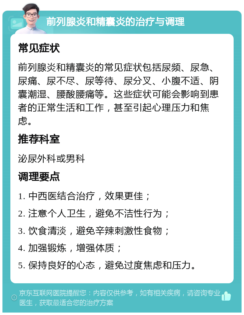 前列腺炎和精囊炎的治疗与调理 常见症状 前列腺炎和精囊炎的常见症状包括尿频、尿急、尿痛、尿不尽、尿等待、尿分叉、小腹不适、阴囊潮湿、腰酸腰痛等。这些症状可能会影响到患者的正常生活和工作，甚至引起心理压力和焦虑。 推荐科室 泌尿外科或男科 调理要点 1. 中西医结合治疗，效果更佳； 2. 注意个人卫生，避免不洁性行为； 3. 饮食清淡，避免辛辣刺激性食物； 4. 加强锻炼，增强体质； 5. 保持良好的心态，避免过度焦虑和压力。