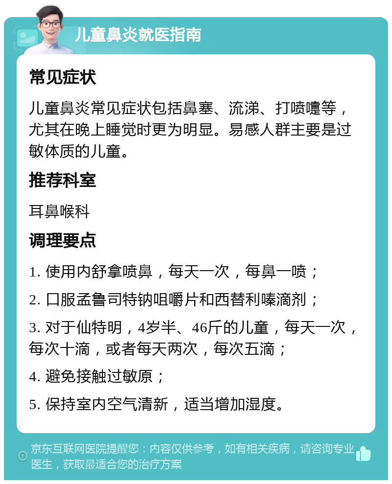 儿童鼻炎就医指南 常见症状 儿童鼻炎常见症状包括鼻塞、流涕、打喷嚏等，尤其在晚上睡觉时更为明显。易感人群主要是过敏体质的儿童。 推荐科室 耳鼻喉科 调理要点 1. 使用内舒拿喷鼻，每天一次，每鼻一喷； 2. 口服孟鲁司特钠咀嚼片和西替利嗪滴剂； 3. 对于仙特明，4岁半、46斤的儿童，每天一次，每次十滴，或者每天两次，每次五滴； 4. 避免接触过敏原； 5. 保持室内空气清新，适当增加湿度。