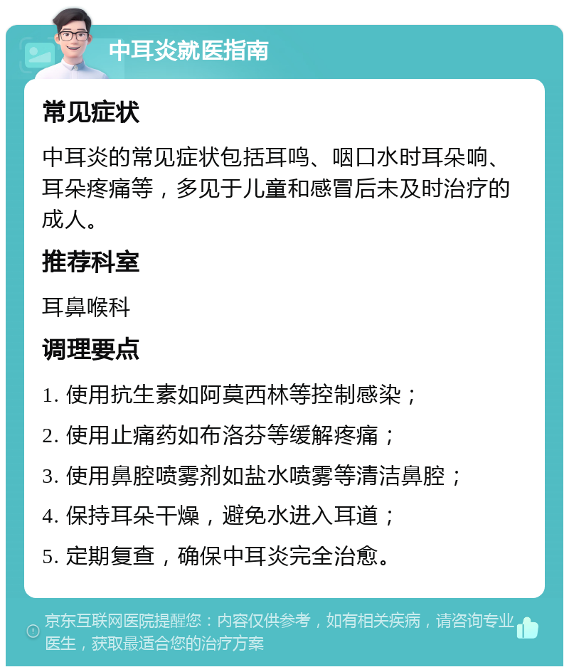 中耳炎就医指南 常见症状 中耳炎的常见症状包括耳鸣、咽口水时耳朵响、耳朵疼痛等，多见于儿童和感冒后未及时治疗的成人。 推荐科室 耳鼻喉科 调理要点 1. 使用抗生素如阿莫西林等控制感染； 2. 使用止痛药如布洛芬等缓解疼痛； 3. 使用鼻腔喷雾剂如盐水喷雾等清洁鼻腔； 4. 保持耳朵干燥，避免水进入耳道； 5. 定期复查，确保中耳炎完全治愈。