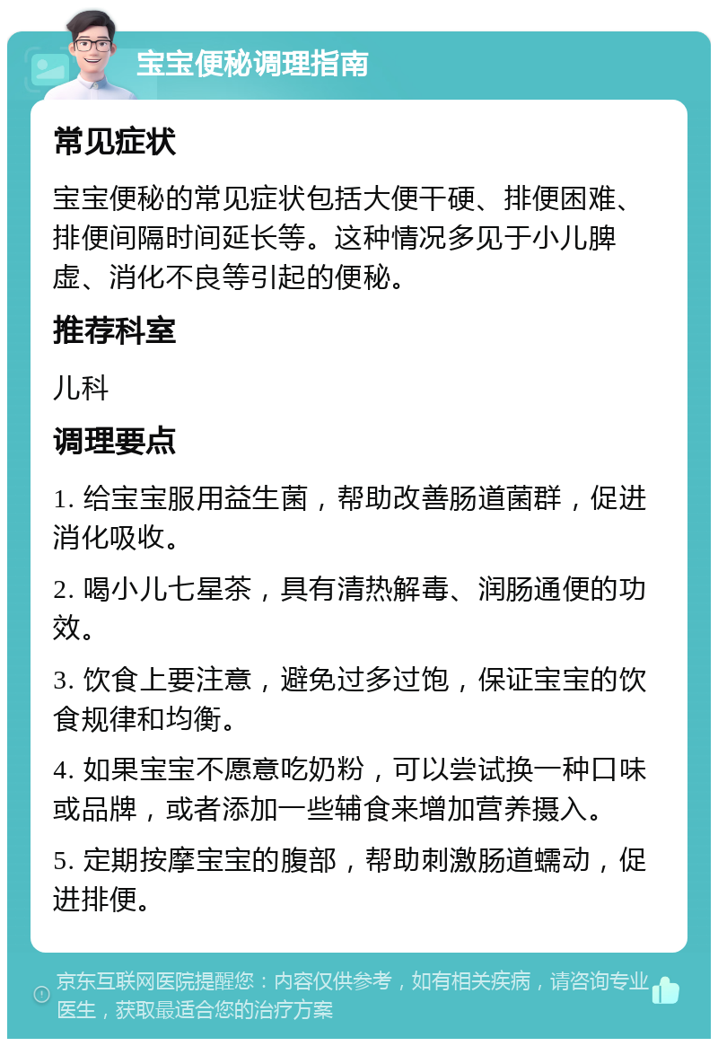 宝宝便秘调理指南 常见症状 宝宝便秘的常见症状包括大便干硬、排便困难、排便间隔时间延长等。这种情况多见于小儿脾虚、消化不良等引起的便秘。 推荐科室 儿科 调理要点 1. 给宝宝服用益生菌，帮助改善肠道菌群，促进消化吸收。 2. 喝小儿七星茶，具有清热解毒、润肠通便的功效。 3. 饮食上要注意，避免过多过饱，保证宝宝的饮食规律和均衡。 4. 如果宝宝不愿意吃奶粉，可以尝试换一种口味或品牌，或者添加一些辅食来增加营养摄入。 5. 定期按摩宝宝的腹部，帮助刺激肠道蠕动，促进排便。