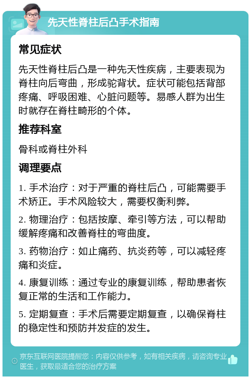 先天性脊柱后凸手术指南 常见症状 先天性脊柱后凸是一种先天性疾病，主要表现为脊柱向后弯曲，形成驼背状。症状可能包括背部疼痛、呼吸困难、心脏问题等。易感人群为出生时就存在脊柱畸形的个体。 推荐科室 骨科或脊柱外科 调理要点 1. 手术治疗：对于严重的脊柱后凸，可能需要手术矫正。手术风险较大，需要权衡利弊。 2. 物理治疗：包括按摩、牵引等方法，可以帮助缓解疼痛和改善脊柱的弯曲度。 3. 药物治疗：如止痛药、抗炎药等，可以减轻疼痛和炎症。 4. 康复训练：通过专业的康复训练，帮助患者恢复正常的生活和工作能力。 5. 定期复查：手术后需要定期复查，以确保脊柱的稳定性和预防并发症的发生。