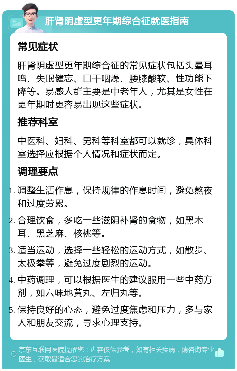 肝肾阴虚型更年期综合征就医指南 常见症状 肝肾阴虚型更年期综合征的常见症状包括头晕耳鸣、失眠健忘、口干咽燥、腰膝酸软、性功能下降等。易感人群主要是中老年人，尤其是女性在更年期时更容易出现这些症状。 推荐科室 中医科、妇科、男科等科室都可以就诊，具体科室选择应根据个人情况和症状而定。 调理要点 调整生活作息，保持规律的作息时间，避免熬夜和过度劳累。 合理饮食，多吃一些滋阴补肾的食物，如黑木耳、黑芝麻、核桃等。 适当运动，选择一些轻松的运动方式，如散步、太极拳等，避免过度剧烈的运动。 中药调理，可以根据医生的建议服用一些中药方剂，如六味地黄丸、左归丸等。 保持良好的心态，避免过度焦虑和压力，多与家人和朋友交流，寻求心理支持。