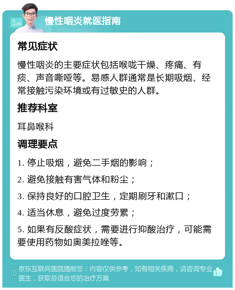 慢性咽炎就医指南 常见症状 慢性咽炎的主要症状包括喉咙干燥、疼痛、有痰、声音嘶哑等。易感人群通常是长期吸烟、经常接触污染环境或有过敏史的人群。 推荐科室 耳鼻喉科 调理要点 1. 停止吸烟，避免二手烟的影响； 2. 避免接触有害气体和粉尘； 3. 保持良好的口腔卫生，定期刷牙和漱口； 4. 适当休息，避免过度劳累； 5. 如果有反酸症状，需要进行抑酸治疗，可能需要使用药物如奥美拉唑等。