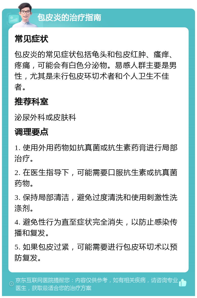 包皮炎的治疗指南 常见症状 包皮炎的常见症状包括龟头和包皮红肿、瘙痒、疼痛，可能会有白色分泌物。易感人群主要是男性，尤其是未行包皮环切术者和个人卫生不佳者。 推荐科室 泌尿外科或皮肤科 调理要点 1. 使用外用药物如抗真菌或抗生素药膏进行局部治疗。 2. 在医生指导下，可能需要口服抗生素或抗真菌药物。 3. 保持局部清洁，避免过度清洗和使用刺激性洗涤剂。 4. 避免性行为直至症状完全消失，以防止感染传播和复发。 5. 如果包皮过紧，可能需要进行包皮环切术以预防复发。