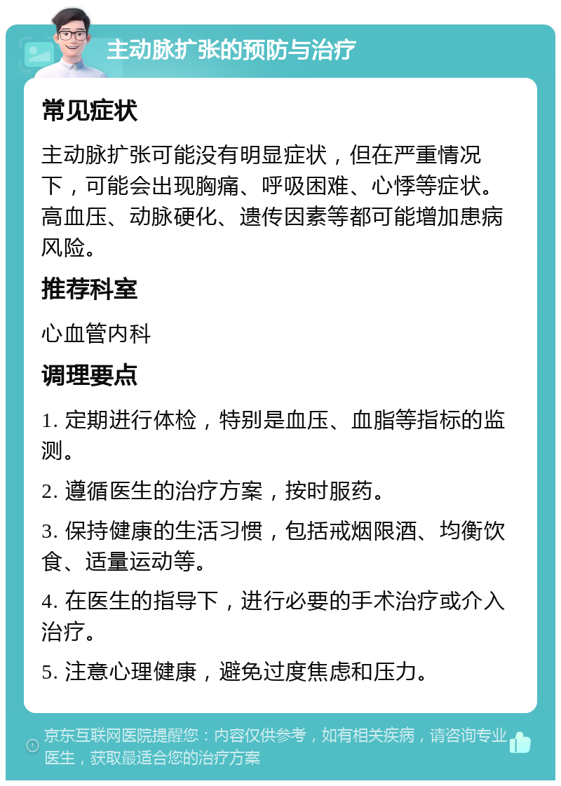 主动脉扩张的预防与治疗 常见症状 主动脉扩张可能没有明显症状，但在严重情况下，可能会出现胸痛、呼吸困难、心悸等症状。高血压、动脉硬化、遗传因素等都可能增加患病风险。 推荐科室 心血管内科 调理要点 1. 定期进行体检，特别是血压、血脂等指标的监测。 2. 遵循医生的治疗方案，按时服药。 3. 保持健康的生活习惯，包括戒烟限酒、均衡饮食、适量运动等。 4. 在医生的指导下，进行必要的手术治疗或介入治疗。 5. 注意心理健康，避免过度焦虑和压力。