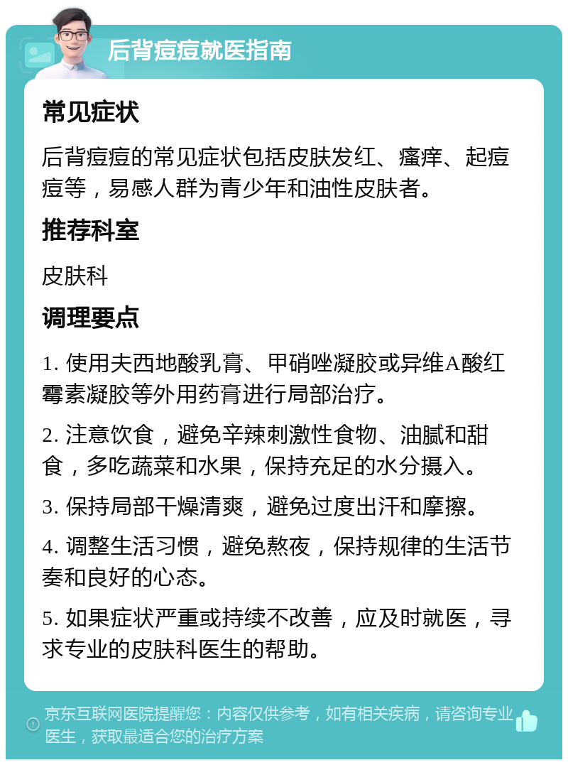 后背痘痘就医指南 常见症状 后背痘痘的常见症状包括皮肤发红、瘙痒、起痘痘等，易感人群为青少年和油性皮肤者。 推荐科室 皮肤科 调理要点 1. 使用夫西地酸乳膏、甲硝唑凝胶或异维A酸红霉素凝胶等外用药膏进行局部治疗。 2. 注意饮食，避免辛辣刺激性食物、油腻和甜食，多吃蔬菜和水果，保持充足的水分摄入。 3. 保持局部干燥清爽，避免过度出汗和摩擦。 4. 调整生活习惯，避免熬夜，保持规律的生活节奏和良好的心态。 5. 如果症状严重或持续不改善，应及时就医，寻求专业的皮肤科医生的帮助。