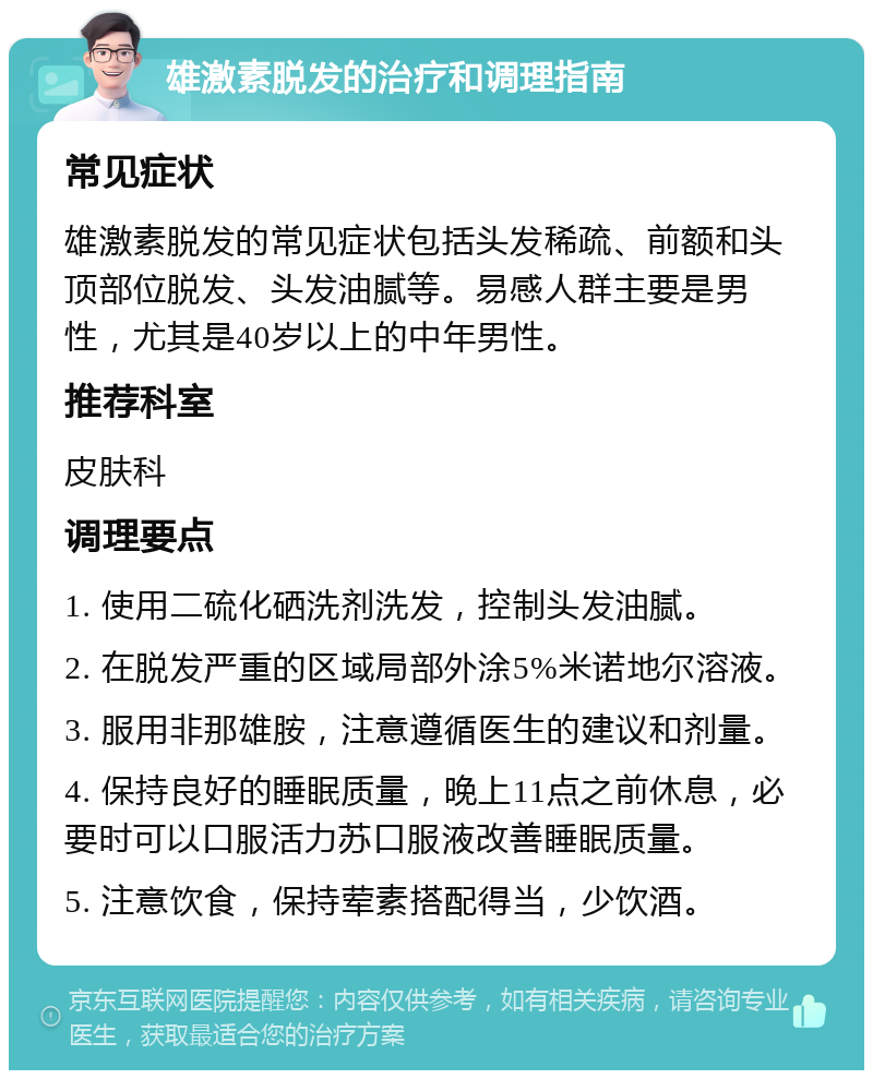 雄激素脱发的治疗和调理指南 常见症状 雄激素脱发的常见症状包括头发稀疏、前额和头顶部位脱发、头发油腻等。易感人群主要是男性，尤其是40岁以上的中年男性。 推荐科室 皮肤科 调理要点 1. 使用二硫化硒洗剂洗发，控制头发油腻。 2. 在脱发严重的区域局部外涂5%米诺地尔溶液。 3. 服用非那雄胺，注意遵循医生的建议和剂量。 4. 保持良好的睡眠质量，晚上11点之前休息，必要时可以口服活力苏口服液改善睡眠质量。 5. 注意饮食，保持荤素搭配得当，少饮酒。