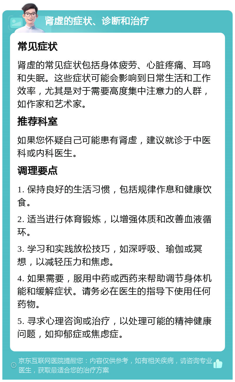 肾虚的症状、诊断和治疗 常见症状 肾虚的常见症状包括身体疲劳、心脏疼痛、耳鸣和失眠。这些症状可能会影响到日常生活和工作效率，尤其是对于需要高度集中注意力的人群，如作家和艺术家。 推荐科室 如果您怀疑自己可能患有肾虚，建议就诊于中医科或内科医生。 调理要点 1. 保持良好的生活习惯，包括规律作息和健康饮食。 2. 适当进行体育锻炼，以增强体质和改善血液循环。 3. 学习和实践放松技巧，如深呼吸、瑜伽或冥想，以减轻压力和焦虑。 4. 如果需要，服用中药或西药来帮助调节身体机能和缓解症状。请务必在医生的指导下使用任何药物。 5. 寻求心理咨询或治疗，以处理可能的精神健康问题，如抑郁症或焦虑症。