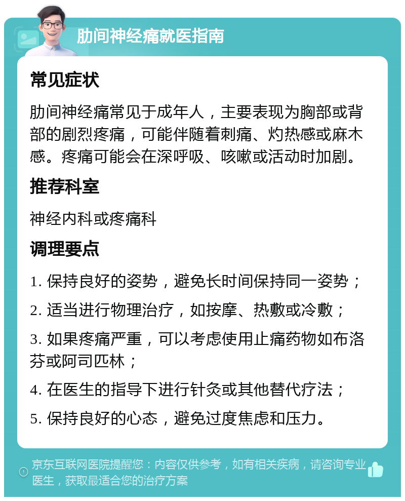 肋间神经痛就医指南 常见症状 肋间神经痛常见于成年人，主要表现为胸部或背部的剧烈疼痛，可能伴随着刺痛、灼热感或麻木感。疼痛可能会在深呼吸、咳嗽或活动时加剧。 推荐科室 神经内科或疼痛科 调理要点 1. 保持良好的姿势，避免长时间保持同一姿势； 2. 适当进行物理治疗，如按摩、热敷或冷敷； 3. 如果疼痛严重，可以考虑使用止痛药物如布洛芬或阿司匹林； 4. 在医生的指导下进行针灸或其他替代疗法； 5. 保持良好的心态，避免过度焦虑和压力。