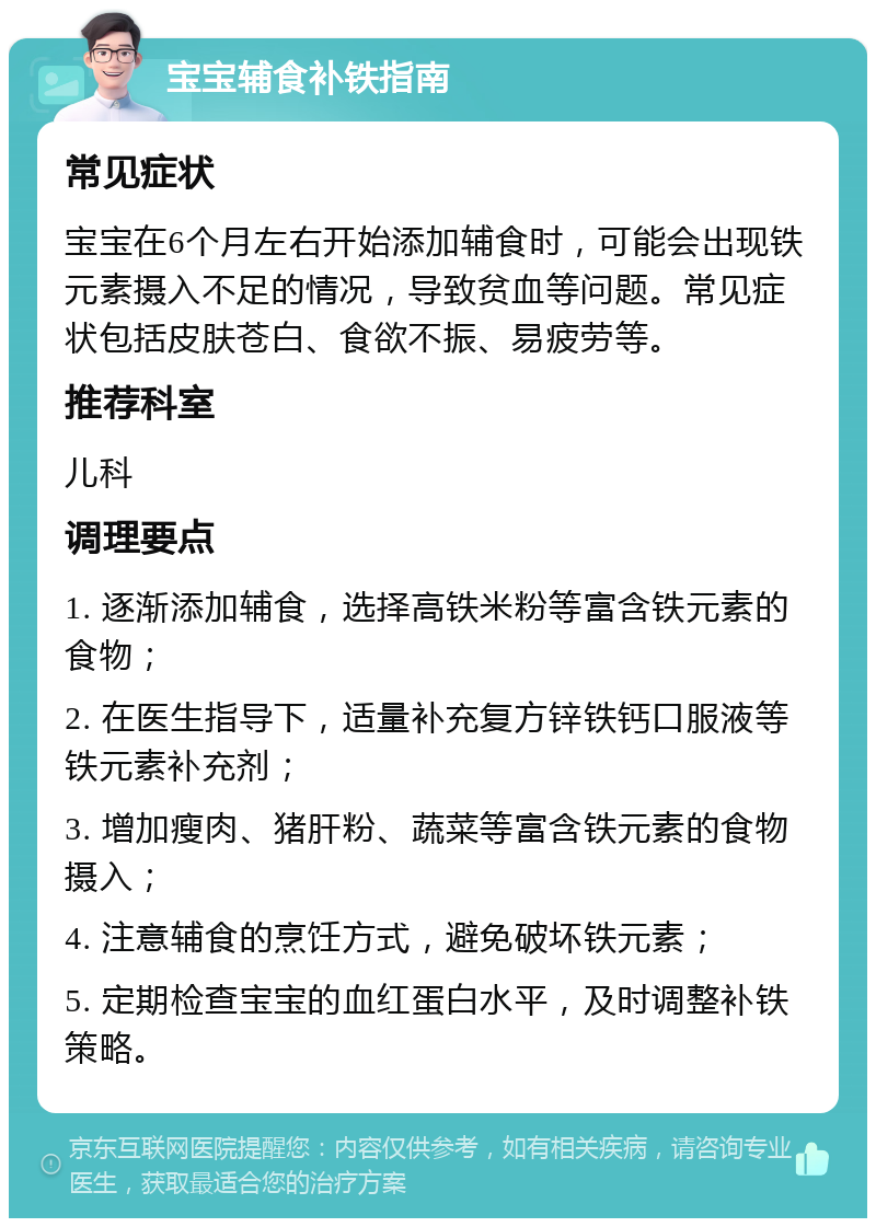 宝宝辅食补铁指南 常见症状 宝宝在6个月左右开始添加辅食时，可能会出现铁元素摄入不足的情况，导致贫血等问题。常见症状包括皮肤苍白、食欲不振、易疲劳等。 推荐科室 儿科 调理要点 1. 逐渐添加辅食，选择高铁米粉等富含铁元素的食物； 2. 在医生指导下，适量补充复方锌铁钙口服液等铁元素补充剂； 3. 增加瘦肉、猪肝粉、蔬菜等富含铁元素的食物摄入； 4. 注意辅食的烹饪方式，避免破坏铁元素； 5. 定期检查宝宝的血红蛋白水平，及时调整补铁策略。