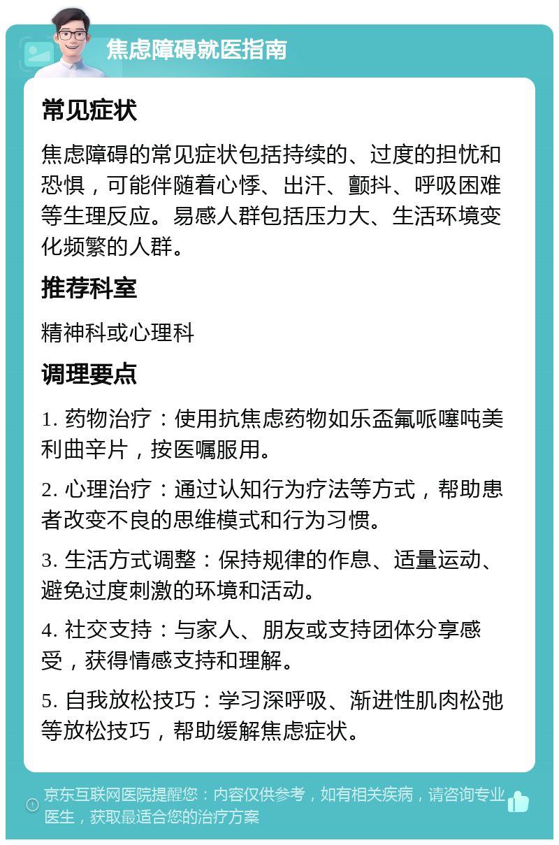 焦虑障碍就医指南 常见症状 焦虑障碍的常见症状包括持续的、过度的担忧和恐惧，可能伴随着心悸、出汗、颤抖、呼吸困难等生理反应。易感人群包括压力大、生活环境变化频繁的人群。 推荐科室 精神科或心理科 调理要点 1. 药物治疗：使用抗焦虑药物如乐盃氟哌噻吨美利曲辛片，按医嘱服用。 2. 心理治疗：通过认知行为疗法等方式，帮助患者改变不良的思维模式和行为习惯。 3. 生活方式调整：保持规律的作息、适量运动、避免过度刺激的环境和活动。 4. 社交支持：与家人、朋友或支持团体分享感受，获得情感支持和理解。 5. 自我放松技巧：学习深呼吸、渐进性肌肉松弛等放松技巧，帮助缓解焦虑症状。