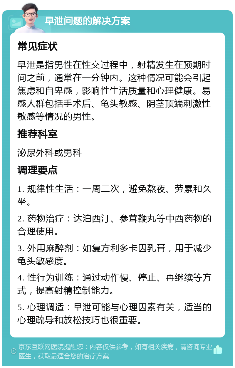 早泄问题的解决方案 常见症状 早泄是指男性在性交过程中，射精发生在预期时间之前，通常在一分钟内。这种情况可能会引起焦虑和自卑感，影响性生活质量和心理健康。易感人群包括手术后、龟头敏感、阴茎顶端刺激性敏感等情况的男性。 推荐科室 泌尿外科或男科 调理要点 1. 规律性生活：一周二次，避免熬夜、劳累和久坐。 2. 药物治疗：达泊西汀、参茸鞭丸等中西药物的合理使用。 3. 外用麻醉剂：如复方利多卡因乳膏，用于减少龟头敏感度。 4. 性行为训练：通过动作慢、停止、再继续等方式，提高射精控制能力。 5. 心理调适：早泄可能与心理因素有关，适当的心理疏导和放松技巧也很重要。