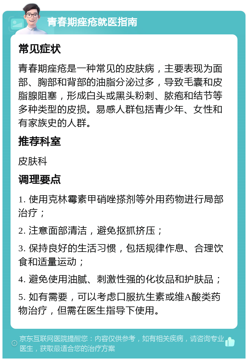 青春期痤疮就医指南 常见症状 青春期痤疮是一种常见的皮肤病，主要表现为面部、胸部和背部的油脂分泌过多，导致毛囊和皮脂腺阻塞，形成白头或黑头粉刺、脓疱和结节等多种类型的皮损。易感人群包括青少年、女性和有家族史的人群。 推荐科室 皮肤科 调理要点 1. 使用克林霉素甲硝唑搽剂等外用药物进行局部治疗； 2. 注意面部清洁，避免抠抓挤压； 3. 保持良好的生活习惯，包括规律作息、合理饮食和适量运动； 4. 避免使用油腻、刺激性强的化妆品和护肤品； 5. 如有需要，可以考虑口服抗生素或维A酸类药物治疗，但需在医生指导下使用。