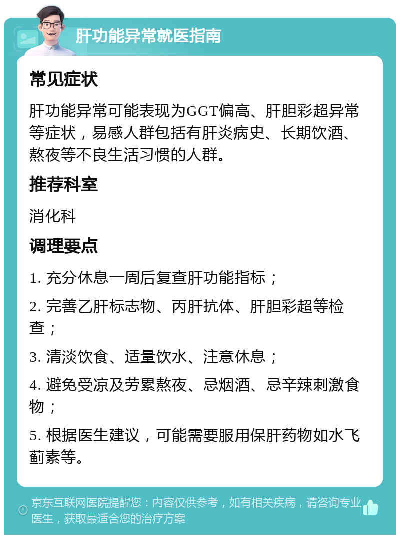 肝功能异常就医指南 常见症状 肝功能异常可能表现为GGT偏高、肝胆彩超异常等症状，易感人群包括有肝炎病史、长期饮酒、熬夜等不良生活习惯的人群。 推荐科室 消化科 调理要点 1. 充分休息一周后复查肝功能指标； 2. 完善乙肝标志物、丙肝抗体、肝胆彩超等检查； 3. 清淡饮食、适量饮水、注意休息； 4. 避免受凉及劳累熬夜、忌烟酒、忌辛辣刺激食物； 5. 根据医生建议，可能需要服用保肝药物如水飞蓟素等。