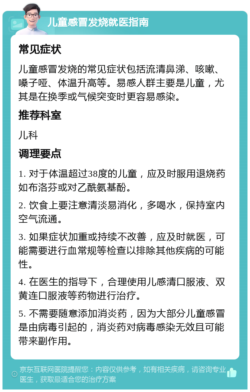 儿童感冒发烧就医指南 常见症状 儿童感冒发烧的常见症状包括流清鼻涕、咳嗽、嗓子哑、体温升高等。易感人群主要是儿童，尤其是在换季或气候突变时更容易感染。 推荐科室 儿科 调理要点 1. 对于体温超过38度的儿童，应及时服用退烧药如布洛芬或对乙酰氨基酚。 2. 饮食上要注意清淡易消化，多喝水，保持室内空气流通。 3. 如果症状加重或持续不改善，应及时就医，可能需要进行血常规等检查以排除其他疾病的可能性。 4. 在医生的指导下，合理使用儿感清口服液、双黄连口服液等药物进行治疗。 5. 不需要随意添加消炎药，因为大部分儿童感冒是由病毒引起的，消炎药对病毒感染无效且可能带来副作用。