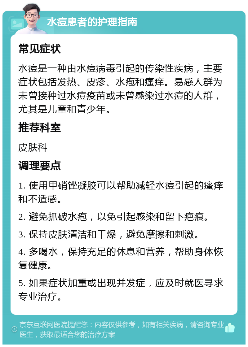 水痘患者的护理指南 常见症状 水痘是一种由水痘病毒引起的传染性疾病，主要症状包括发热、皮疹、水疱和瘙痒。易感人群为未曾接种过水痘疫苗或未曾感染过水痘的人群，尤其是儿童和青少年。 推荐科室 皮肤科 调理要点 1. 使用甲硝锉凝胶可以帮助减轻水痘引起的瘙痒和不适感。 2. 避免抓破水疱，以免引起感染和留下疤痕。 3. 保持皮肤清洁和干燥，避免摩擦和刺激。 4. 多喝水，保持充足的休息和营养，帮助身体恢复健康。 5. 如果症状加重或出现并发症，应及时就医寻求专业治疗。