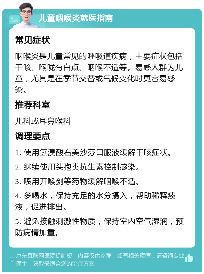 儿童咽喉炎就医指南 常见症状 咽喉炎是儿童常见的呼吸道疾病，主要症状包括干咳、喉咙有白点、咽喉不适等。易感人群为儿童，尤其是在季节交替或气候变化时更容易感染。 推荐科室 儿科或耳鼻喉科 调理要点 1. 使用氢溴酸右美沙芬口服液缓解干咳症状。 2. 继续使用头孢类抗生素控制感染。 3. 喷用开喉剑等药物缓解咽喉不适。 4. 多喝水，保持充足的水分摄入，帮助稀释痰液，促进排出。 5. 避免接触刺激性物质，保持室内空气湿润，预防病情加重。