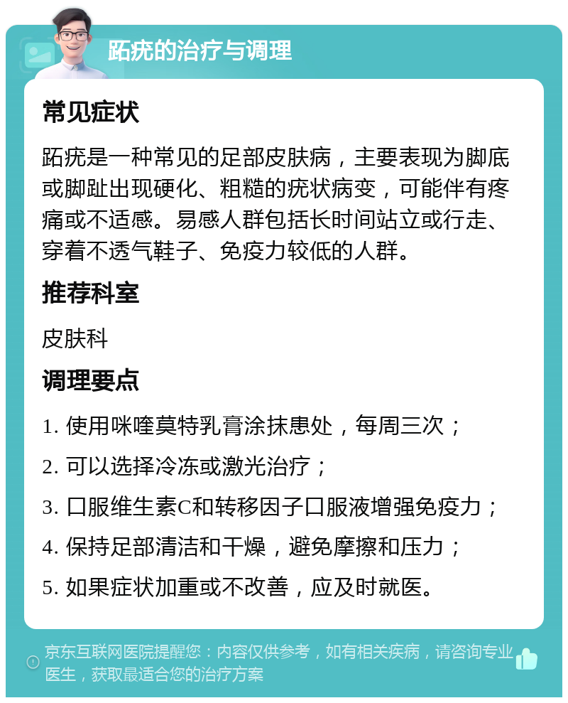 跖疣的治疗与调理 常见症状 跖疣是一种常见的足部皮肤病，主要表现为脚底或脚趾出现硬化、粗糙的疣状病变，可能伴有疼痛或不适感。易感人群包括长时间站立或行走、穿着不透气鞋子、免疫力较低的人群。 推荐科室 皮肤科 调理要点 1. 使用咪喹莫特乳膏涂抹患处，每周三次； 2. 可以选择冷冻或激光治疗； 3. 口服维生素C和转移因子口服液增强免疫力； 4. 保持足部清洁和干燥，避免摩擦和压力； 5. 如果症状加重或不改善，应及时就医。