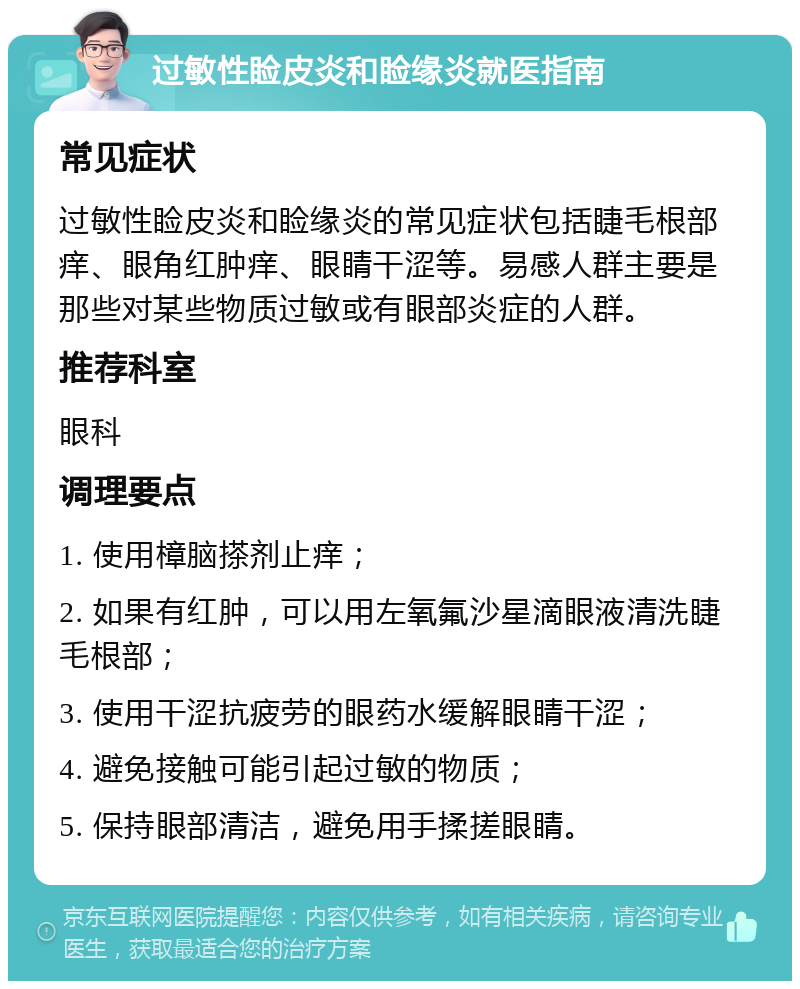 过敏性睑皮炎和睑缘炎就医指南 常见症状 过敏性睑皮炎和睑缘炎的常见症状包括睫毛根部痒、眼角红肿痒、眼睛干涩等。易感人群主要是那些对某些物质过敏或有眼部炎症的人群。 推荐科室 眼科 调理要点 1. 使用樟脑搽剂止痒； 2. 如果有红肿，可以用左氧氟沙星滴眼液清洗睫毛根部； 3. 使用干涩抗疲劳的眼药水缓解眼睛干涩； 4. 避免接触可能引起过敏的物质； 5. 保持眼部清洁，避免用手揉搓眼睛。