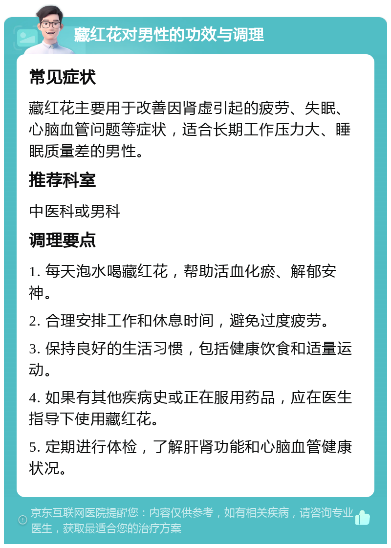 藏红花对男性的功效与调理 常见症状 藏红花主要用于改善因肾虚引起的疲劳、失眠、心脑血管问题等症状，适合长期工作压力大、睡眠质量差的男性。 推荐科室 中医科或男科 调理要点 1. 每天泡水喝藏红花，帮助活血化瘀、解郁安神。 2. 合理安排工作和休息时间，避免过度疲劳。 3. 保持良好的生活习惯，包括健康饮食和适量运动。 4. 如果有其他疾病史或正在服用药品，应在医生指导下使用藏红花。 5. 定期进行体检，了解肝肾功能和心脑血管健康状况。