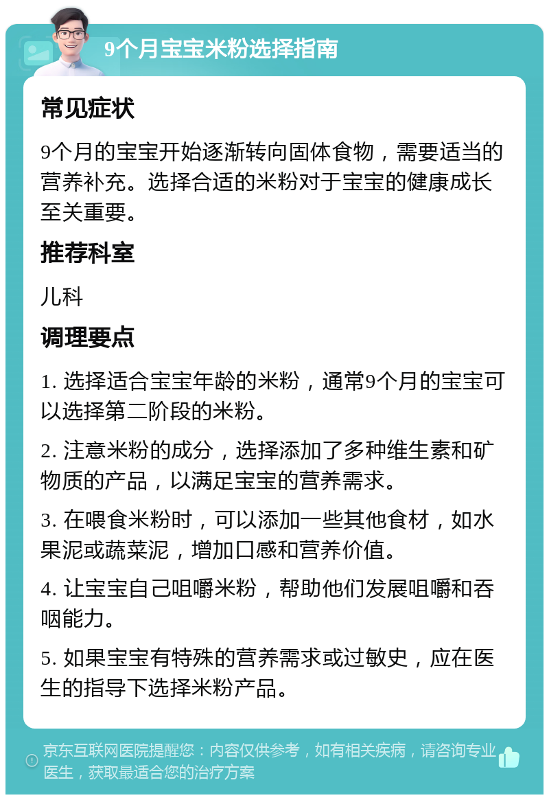 9个月宝宝米粉选择指南 常见症状 9个月的宝宝开始逐渐转向固体食物，需要适当的营养补充。选择合适的米粉对于宝宝的健康成长至关重要。 推荐科室 儿科 调理要点 1. 选择适合宝宝年龄的米粉，通常9个月的宝宝可以选择第二阶段的米粉。 2. 注意米粉的成分，选择添加了多种维生素和矿物质的产品，以满足宝宝的营养需求。 3. 在喂食米粉时，可以添加一些其他食材，如水果泥或蔬菜泥，增加口感和营养价值。 4. 让宝宝自己咀嚼米粉，帮助他们发展咀嚼和吞咽能力。 5. 如果宝宝有特殊的营养需求或过敏史，应在医生的指导下选择米粉产品。