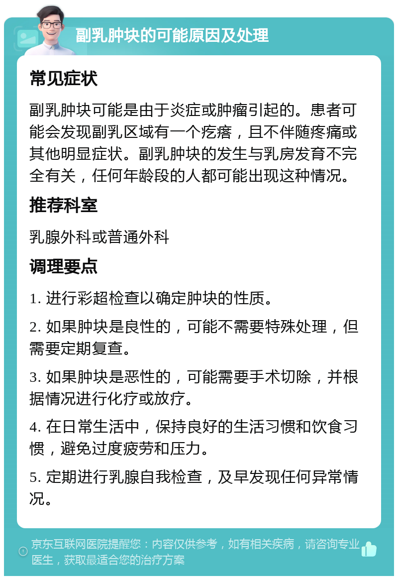 副乳肿块的可能原因及处理 常见症状 副乳肿块可能是由于炎症或肿瘤引起的。患者可能会发现副乳区域有一个疙瘩，且不伴随疼痛或其他明显症状。副乳肿块的发生与乳房发育不完全有关，任何年龄段的人都可能出现这种情况。 推荐科室 乳腺外科或普通外科 调理要点 1. 进行彩超检查以确定肿块的性质。 2. 如果肿块是良性的，可能不需要特殊处理，但需要定期复查。 3. 如果肿块是恶性的，可能需要手术切除，并根据情况进行化疗或放疗。 4. 在日常生活中，保持良好的生活习惯和饮食习惯，避免过度疲劳和压力。 5. 定期进行乳腺自我检查，及早发现任何异常情况。