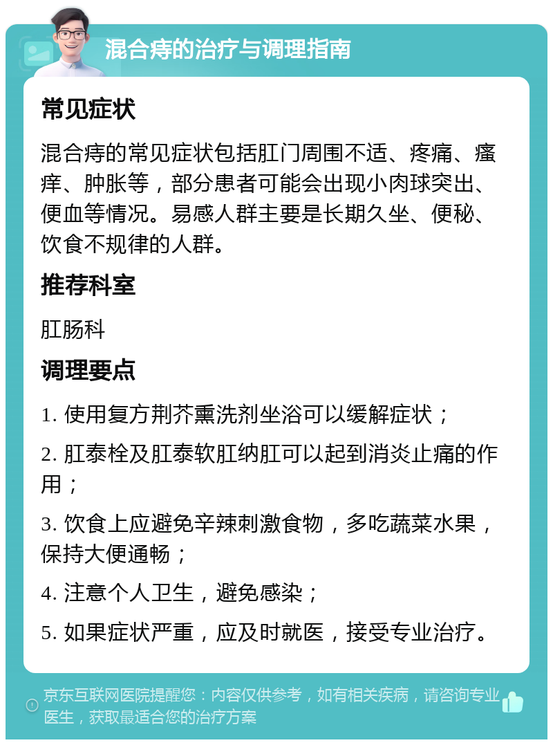 混合痔的治疗与调理指南 常见症状 混合痔的常见症状包括肛门周围不适、疼痛、瘙痒、肿胀等，部分患者可能会出现小肉球突出、便血等情况。易感人群主要是长期久坐、便秘、饮食不规律的人群。 推荐科室 肛肠科 调理要点 1. 使用复方荆芥熏洗剂坐浴可以缓解症状； 2. 肛泰栓及肛泰软肛纳肛可以起到消炎止痛的作用； 3. 饮食上应避免辛辣刺激食物，多吃蔬菜水果，保持大便通畅； 4. 注意个人卫生，避免感染； 5. 如果症状严重，应及时就医，接受专业治疗。