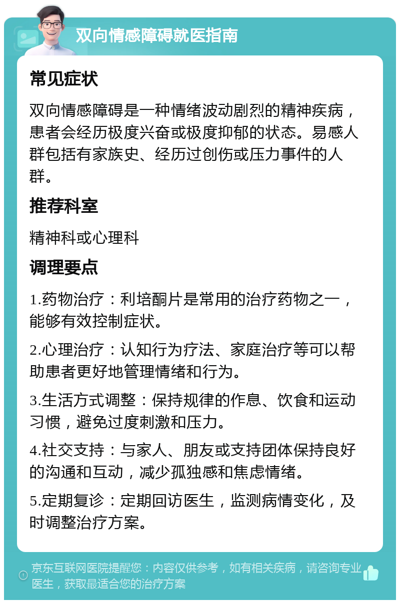 双向情感障碍就医指南 常见症状 双向情感障碍是一种情绪波动剧烈的精神疾病，患者会经历极度兴奋或极度抑郁的状态。易感人群包括有家族史、经历过创伤或压力事件的人群。 推荐科室 精神科或心理科 调理要点 1.药物治疗：利培酮片是常用的治疗药物之一，能够有效控制症状。 2.心理治疗：认知行为疗法、家庭治疗等可以帮助患者更好地管理情绪和行为。 3.生活方式调整：保持规律的作息、饮食和运动习惯，避免过度刺激和压力。 4.社交支持：与家人、朋友或支持团体保持良好的沟通和互动，减少孤独感和焦虑情绪。 5.定期复诊：定期回访医生，监测病情变化，及时调整治疗方案。