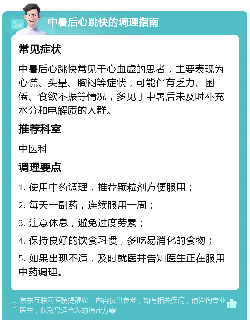 中暑后心跳快的调理指南 常见症状 中暑后心跳快常见于心血虚的患者，主要表现为心慌、头晕、胸闷等症状，可能伴有乏力、困倦、食欲不振等情况，多见于中暑后未及时补充水分和电解质的人群。 推荐科室 中医科 调理要点 1. 使用中药调理，推荐颗粒剂方便服用； 2. 每天一副药，连续服用一周； 3. 注意休息，避免过度劳累； 4. 保持良好的饮食习惯，多吃易消化的食物； 5. 如果出现不适，及时就医并告知医生正在服用中药调理。