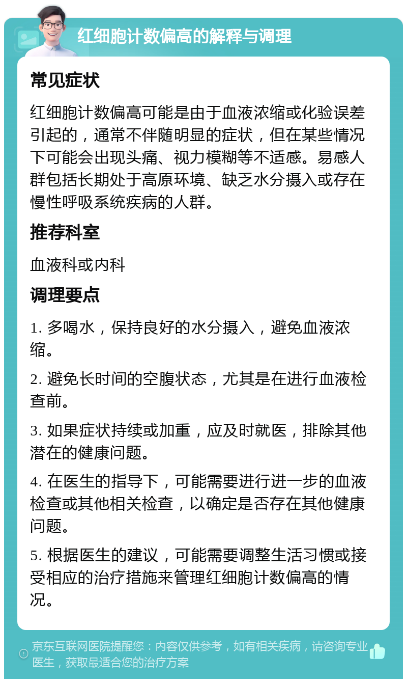 红细胞计数偏高的解释与调理 常见症状 红细胞计数偏高可能是由于血液浓缩或化验误差引起的，通常不伴随明显的症状，但在某些情况下可能会出现头痛、视力模糊等不适感。易感人群包括长期处于高原环境、缺乏水分摄入或存在慢性呼吸系统疾病的人群。 推荐科室 血液科或内科 调理要点 1. 多喝水，保持良好的水分摄入，避免血液浓缩。 2. 避免长时间的空腹状态，尤其是在进行血液检查前。 3. 如果症状持续或加重，应及时就医，排除其他潜在的健康问题。 4. 在医生的指导下，可能需要进行进一步的血液检查或其他相关检查，以确定是否存在其他健康问题。 5. 根据医生的建议，可能需要调整生活习惯或接受相应的治疗措施来管理红细胞计数偏高的情况。